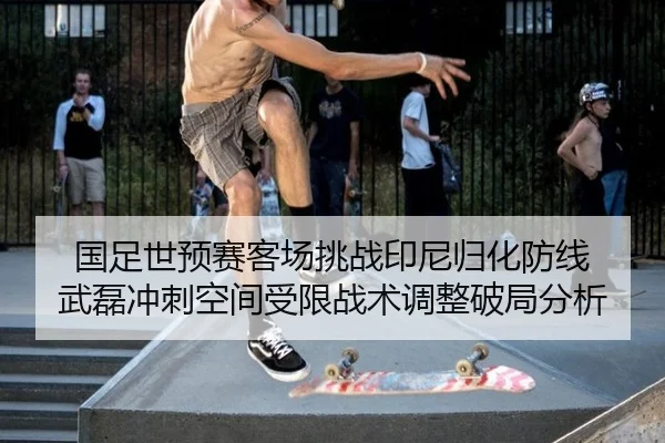 国足世预赛客场挑战印尼归化防线 武磊冲刺空间受限战术调整破局分析