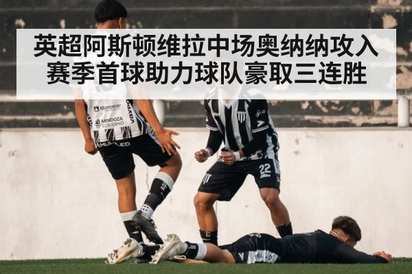 英超阿斯顿维拉中场奥纳纳攻入赛季首球助力球队豪取三连胜