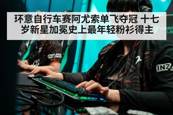 环意自行车赛阿尤索单飞夺冠 十七岁新星加冕史上最年轻粉衫得主