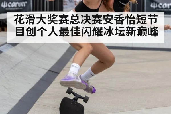 花滑大奖赛总决赛安香怡短节目创个人最佳闪耀冰坛新巅峰