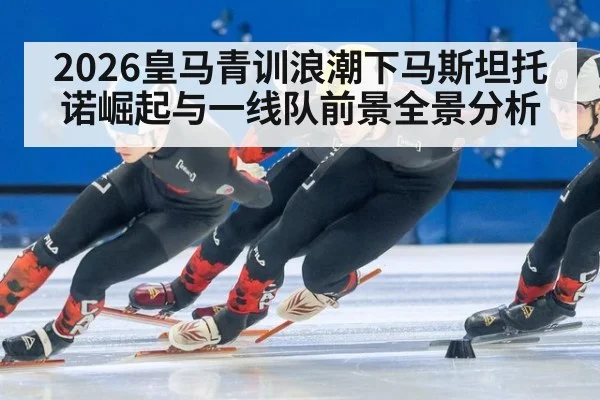 2026皇马青训浪潮下马斯坦托诺崛起与一线队前景全景分析